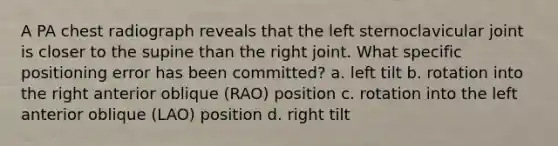 A PA chest radiograph reveals that the left sternoclavicular joint is closer to the supine than the right joint. What specific positioning error has been committed? a. left tilt b. rotation into the right anterior oblique (RAO) position c. rotation into the left anterior oblique (LAO) position d. right tilt