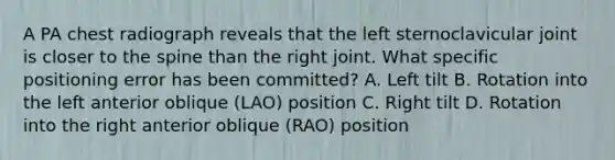 A PA chest radiograph reveals that the left sternoclavicular joint is closer to the spine than the right joint. What specific positioning error has been committed? A. Left tilt B. Rotation into the left anterior oblique (LAO) position C. Right tilt D. Rotation into the right anterior oblique (RAO) position