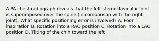 A PA chest radiograph reveals that the left sternoclavicular joint is superimposed over the spine (in comparison with the right joint). What specific positioning error is involved? A. Poor inspiration B. Rotation into a RAO position C. Rotation into a LAO position D. Tilting of the chin toward the left