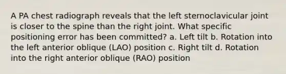 A PA chest radiograph reveals that the left sternoclavicular joint is closer to the spine than the right joint. What specific positioning error has been committed? a. Left tilt b. Rotation into the left anterior oblique (LAO) position c. Right tilt d. Rotation into the right anterior oblique (RAO) position