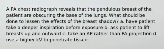 A PA chest radiograph reveals that the pendulous breast of the patient are obscuring the base of the lungs. What should be done to lessen the effects of the breast shadow? a. have patient take a deeper inspiration before exposure b. ask patient to lift breasts up and outward c. take an AP rather than PA projection d. use a higher kV to penetrate tissue