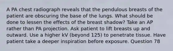 A PA chest radiograph reveals that the pendulous breasts of the patient are obscuring the base of the lungs. What should be done to lessen the effects of the breast shadow? Take an AP rather than PA projection. Ask patient to lift breasts up and outward. Use a higher kV (beyond 125) to penetrate tissue. Have patient take a deeper inspiration before exposure. Question 78