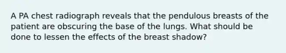 A PA chest radiograph reveals that the pendulous breasts of the patient are obscuring the base of the lungs. What should be done to lessen the effects of the breast shadow?