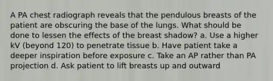 A PA chest radiograph reveals that the pendulous breasts of the patient are obscuring the base of the lungs. What should be done to lessen the effects of the breast shadow? a. Use a higher kV (beyond 120) to penetrate tissue b. Have patient take a deeper inspiration before exposure c. Take an AP rather than PA projection d. Ask patient to lift breasts up and outward