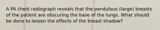 A PA chest radiograph reveals that the pendulous (large) breasts of the patient are obscuring the base of the lungs. What should be done to lessen the effects of the breast shadow?