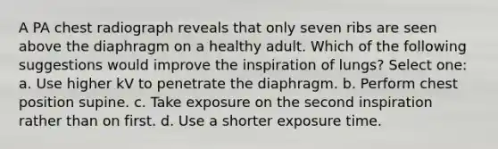 A PA chest radiograph reveals that only seven ribs are seen above the diaphragm on a healthy adult. Which of the following suggestions would improve the inspiration of lungs? Select one: a. Use higher kV to penetrate the diaphragm. b. Perform chest position supine. c. Take exposure on the second inspiration rather than on first. d. Use a shorter exposure time.