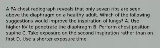 A PA chest radiograph reveals that only seven ribs are seen above the diaphragm on a healthy adult. Which of the following suggestions would improve the inspiration of lungs? A. Use higher kV to penetrate the diaphragm B. Perform chest position supine C. Take exposure on the second inspiration rather than on first D. Use a shorter exposure time