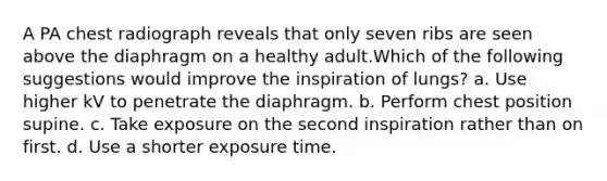 A PA chest radiograph reveals that only seven ribs are seen above the diaphragm on a healthy adult.Which of the following suggestions would improve the inspiration of lungs? a. Use higher kV to penetrate the diaphragm. b. Perform chest position supine. c. Take exposure on the second inspiration rather than on first. d. Use a shorter exposure time.