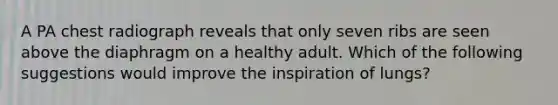 A PA chest radiograph reveals that only seven ribs are seen above the diaphragm on a healthy adult. Which of the following suggestions would improve the inspiration of lungs?