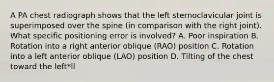 A PA chest radiograph shows that the left sternoclavicular joint is superimposed over the spine (in comparison with the right joint). What specific positioning error is involved? A. Poor inspiration B. Rotation into a right anterior oblique (RAO) position C. Rotation into a left anterior oblique (LAO) position D. Tilting of the chest toward the left*ll