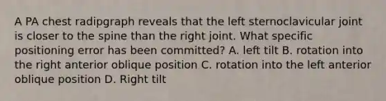 A PA chest radipgraph reveals that the left sternoclavicular joint is closer to the spine than the right joint. What specific positioning error has been committed? A. left tilt B. rotation into the right anterior oblique position C. rotation into the left anterior oblique position D. Right tilt