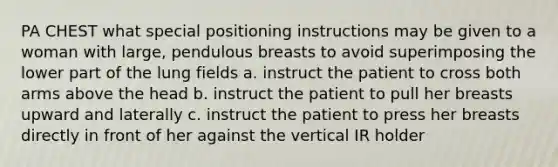 PA CHEST what special positioning instructions may be given to a woman with large, pendulous breasts to avoid superimposing the lower part of the lung fields a. instruct the patient to cross both arms above the head b. instruct the patient to pull her breasts upward and laterally c. instruct the patient to press her breasts directly in front of her against the vertical IR holder