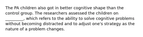 The PA children also got in better cognitive shape than the control group. The researchers assessed the children on _________, which refers to the ability to solve cognitive problems without becoming distracted and to adjust one's strategy as the nature of a problem changes.