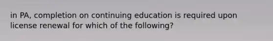 in PA, completion on continuing education is required upon license renewal for which of the following?