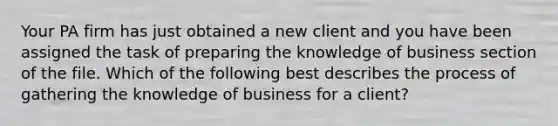 Your PA firm has just obtained a new client and you have been assigned the task of preparing the knowledge of business section of the file. Which of the following best describes the process of gathering the knowledge of business for a client?