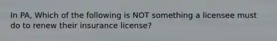 In PA, Which of the following is NOT something a licensee must do to renew their insurance license?