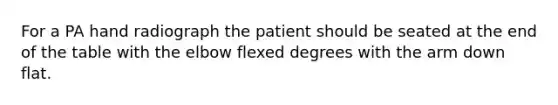 For a PA hand radiograph the patient should be seated at the end of the table with the elbow flexed degrees with the arm down flat.