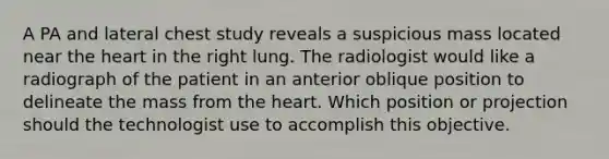 A PA and lateral chest study reveals a suspicious mass located near the heart in the right lung. The radiologist would like a radiograph of the patient in an anterior oblique position to delineate the mass from the heart. Which position or projection should the technologist use to accomplish this objective.