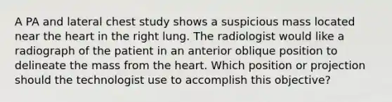 A PA and lateral chest study shows a suspicious mass located near the heart in the right lung. The radiologist would like a radiograph of the patient in an anterior oblique position to delineate the mass from the heart. Which position or projection should the technologist use to accomplish this objective?