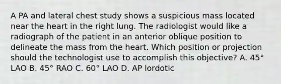 A PA and lateral chest study shows a suspicious mass located near the heart in the right lung. The radiologist would like a radiograph of the patient in an anterior oblique position to delineate the mass from the heart. Which position or projection should the technologist use to accomplish this objective? A. 45° LAO B. 45° RAO C. 60° LAO D. AP lordotic