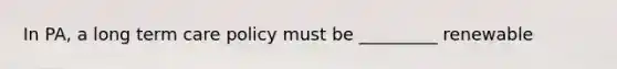 In PA, a long term care policy must be _________ renewable