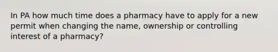 In PA how much time does a pharmacy have to apply for a new permit when changing the name, ownership or controlling interest of a pharmacy?