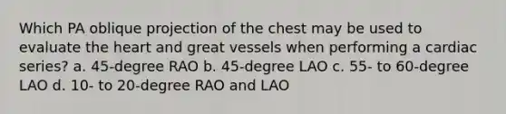 Which PA oblique projection of the chest may be used to evaluate the heart and great vessels when performing a cardiac series? a. 45-degree RAO b. 45-degree LAO c. 55- to 60-degree LAO d. 10- to 20-degree RAO and LAO