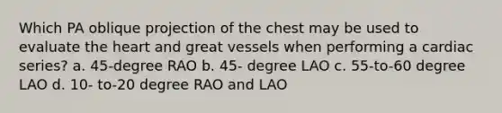 Which PA oblique projection of the chest may be used to evaluate the heart and great vessels when performing a cardiac series? a. 45-degree RAO b. 45- degree LAO c. 55-to-60 degree LAO d. 10- to-20 degree RAO and LAO