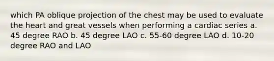 which PA oblique projection of the chest may be used to evaluate the heart and great vessels when performing a cardiac series a. 45 degree RAO b. 45 degree LAO c. 55-60 degree LAO d. 10-20 degree RAO and LAO