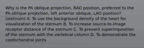 Why is the PA oblique projection, RAO position, preferred to the PA oblique projection, left anterior oblique, LAO position? (sternum) A. To use the background density of the heart for visualization of the sternum B. To increase source-to-image receptor distance of the sternum C. To prevent superimposition of the sternum with the vertebral column D. To demonstrate the costochondral joints