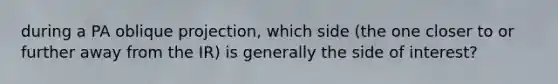 during a PA oblique projection, which side (the one closer to or further away from the IR) is generally the side of interest?