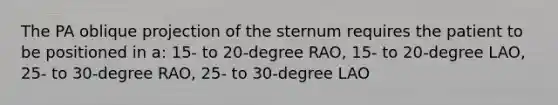 The PA oblique projection of the sternum requires the patient to be positioned in a: 15- to 20-degree RAO, 15- to 20-degree LAO, 25- to 30-degree RAO, 25- to 30-degree LAO