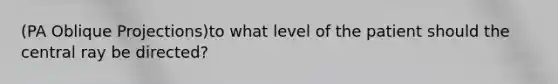 (PA Oblique Projections)to what level of the patient should the central ray be directed?