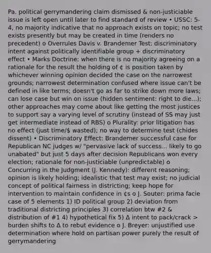 Pa. political gerrymandering claim dismissed & non-justiciable issue is left open until later to find standard of review • USSC: 5-4, no majority indicative that no approach exists on topic; no test exists presently but may be created in time (renders no precedent) o Overrules Davis v. Brandemer Test: discriminatory intent against politically identifiable group + discriminatory effect • Marks Doctrine: when there is no majority agreeing on a rationale for the result the holding of ¢ is position taken by whichever winning opinion decided the case on the narrowest grounds; narrowest determination confused where issue can't be defined in like terms; doesn't go as far to strike down more laws; can lose case but win on issue (hidden sentiment: right to die...); other approaches may come about like getting the most justices to support say a varying level of scrutiny (instead of SS may just get intermediate instead of RBS) o Plurality: prior litigation has no effect (just time/ wasted); no way to determine test (chides dissent) • Discriminatory Effect: Brandemer successful case for Republican NC judges w/ "pervasive lack of success... likely to go unabated" but just 5 days after decision Republicans won every election; rationale for non-justiciable (unpredictable) o Concurring in the Judgment (J. Kennedy): different reasoning; opinion is likely holding; idealistic that test may exist; no judicial concept of political fairness in districting; keep hope for intervention to maintain confidence in ¢s o J. Souter: prima facie case of 5 elements 1) ID political group 2) deviation from traditional districting principles 3) correlation btw #2 & distribution of #1 4) hypothetical fix 5) Δ intent to pack/crack > burden shifts to Δ to rebut evidence o J. Breyer: unjustified use determination where hold on partisan power purely the result of gerrymandering