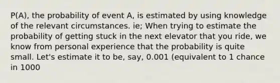 P(A), the probability of event A, is estimated by using knowledge of the relevant circumstances. ie; When trying to estimate the probability of getting stuck in the next elevator that you ride, we know from personal experience that the probability is quite small. Let's estimate it to be, say, 0.001 (equivalent to 1 chance in 1000