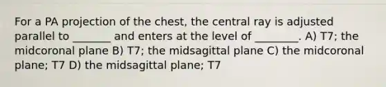 For a PA projection of the chest, the central ray is adjusted parallel to _______ and enters at the level of ________. A) T7; the midcoronal plane B) T7; the midsagittal plane C) the midcoronal plane; T7 D) the midsagittal plane; T7