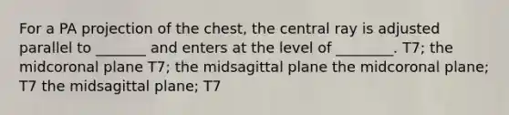 For a PA projection of the chest, the central ray is adjusted parallel to _______ and enters at the level of ________. T7; the midcoronal plane T7; the midsagittal plane the midcoronal plane; T7 the midsagittal plane; T7