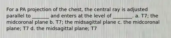 For a PA projection of the chest, the central ray is adjusted parallel to _______ and enters at the level of ________. a. T7; the midcoronal plane b. T7; the midsagittal plane c. the midcoronal plane; T7 d. the midsagittal plane; T7