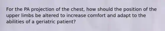 For the PA projection of the chest, how should the position of the upper limbs be altered to increase comfort and adapt to the abilities of a geriatric patient?