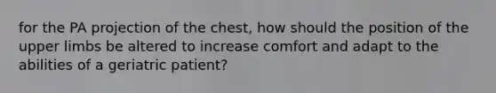 for the PA projection of the chest, how should the position of the upper limbs be altered to increase comfort and adapt to the abilities of a geriatric patient?