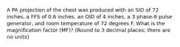 A PA projection of the chest was produced with an SID of 72 inches, a FFS of 0.6 inches, an OID of 4 inches, a 3 phase-6 pulse generator, and room temperature of 72 degrees F. What is the magnification factor (MF)? (Round to 3 decimal places; there are no units)