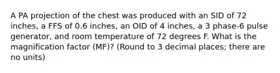 A PA projection of the chest was produced with an SID of 72 inches, a FFS of 0.6 inches, an OID of 4 inches, a 3 phase-6 pulse generator, and room temperature of 72 degrees F. What is the magnification factor (MF)? (Round to 3 decimal places; there are no units)