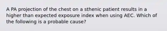 A PA projection of the chest on a sthenic patient results in a higher than expected exposure index when using AEC. Which of the following is a probable cause?