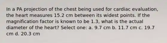 In a PA projection of the chest being used for cardiac evaluation, the heart measures 15.2 cm between its widest points. If the magnification factor is known to be 1.3, what is the actual diameter of the heart? Select one: a. 9.7 cm b. 11.7 cm c. 19.7 cm d. 20.3 cm