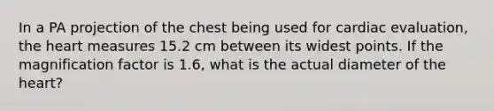 In a PA projection of the chest being used for cardiac evaluation, the heart measures 15.2 cm between its widest points. If the magnification factor is 1.6, what is the actual diameter of the heart?