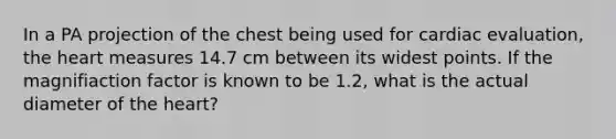 In a PA projection of the chest being used for cardiac evaluation, the heart measures 14.7 cm between its widest points. If the magnifiaction factor is known to be 1.2, what is the actual diameter of the heart?