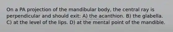 On a PA projection of the mandibular body, the central ray is perpendicular and should exit: A) the acanthion. B) the glabella. C) at the level of the lips. D) at the mental point of the mandible.