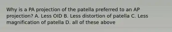 Why is a PA projection of the patella preferred to an AP projection? A. Less OID B. Less distortion of patella C. Less magnification of patella D. all of these above