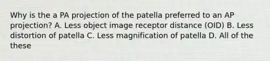 Why is the a PA projection of the patella preferred to an AP projection? A. Less object image receptor distance (OID) B. Less distortion of patella C. Less magnification of patella D. All of the these