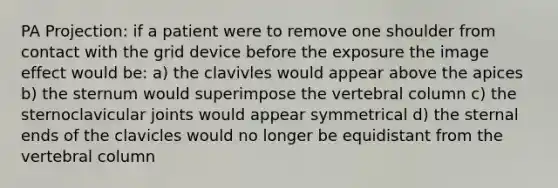 PA Projection: if a patient were to remove one shoulder from contact with the grid device before the exposure the image effect would be: a) the clavivles would appear above the apices b) the sternum would superimpose the vertebral column c) the sternoclavicular joints would appear symmetrical d) the sternal ends of the clavicles would no longer be equidistant from the vertebral column